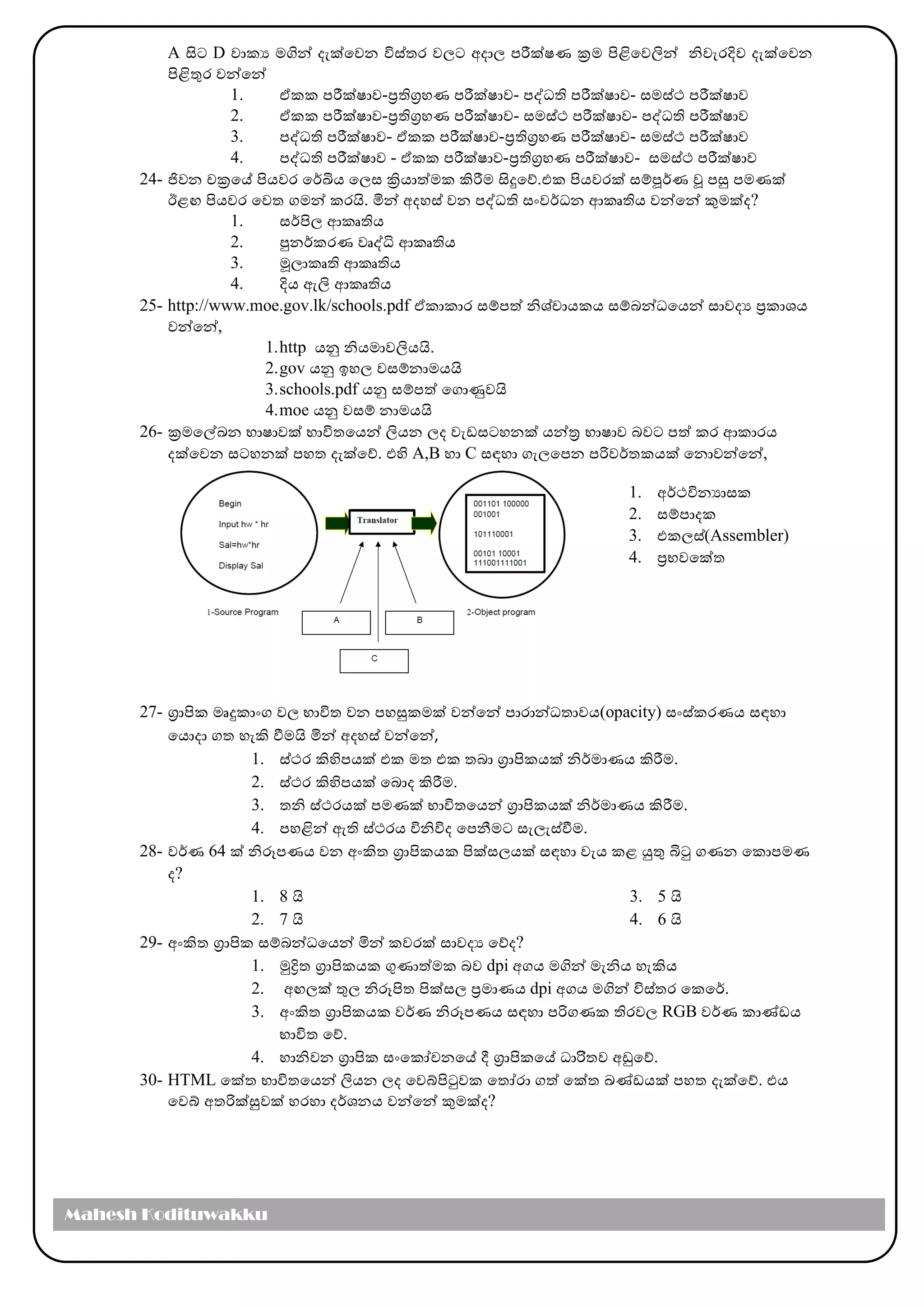 A සිට D වාකය ෙගින් දැක්මවන විස්තර වල්‍ට අදාල්‍ පරීක්ෂණ ක්‍රෙ පිළිමවලින් නිවැරදිව දැක්මවන
පිළිතුර වන්මන්
1. ඒකක පරීක්ෂාව-ප්‍රතිග්‍රහණ පරීක්ෂාව- පද්ධති පරීක්ෂාව- සෙස්ථ පරීක්ෂාව
2. ඒකක පරීක්ෂාව-ප්‍රතිග්‍රහණ පරීක්ෂාව- සෙස්ථ පරීක්ෂාව- පද්ධති පරීක්ෂාව
3. පද්ධති පරීක්ෂාව- ඒකක පරීක්ෂාව-ප්‍රතිග්‍රහණ පරීක්ෂාව- සෙස්ථ පරීක්ෂාව
4. පද්ධති පරීක්ෂාව - ඒකක පරීක්ෂාව-ප්‍රතිග්‍රහණ පරීක්ෂාව- සෙස්ථ පරීක්ෂාව
24- ජිවන චක්‍රමේ පිෙවර මර්කඛිෙ මල්‍ස ක්‍රිොත්ෙක ිරීෙ සිදුමේ.එක පිෙවරක් සම්පූර්කණ ූ පසු පෙණක්
ඊළඟ පිෙවර මවත ගෙන් කරයි. මින් අදහස් වන පද්ධති සාංවර්කධන ආකෘතිෙ වන්මන් කුෙක්ද?
1. සර්කපිල්‍ ආකෘතිෙ
2. පුනර්කකරණ වෘද්ධි ආකෘතිෙ
3. මූල්‍ාකෘති ආකෘතිෙ
4. දිෙ ඇලි ආකෘතිෙ
25- http://www.moe.gov.lk/schools.pdf ඒකාකාර සම්පත් නිශ්චාෙකෙ සම්බන්ධමෙන් සාවදය ප්‍රකාශෙ
වන්මන්,
1.http ෙනු නිෙොවලිෙයි.
2.gov ෙනු ඉහල්‍ වසම්නාෙෙයි
3.schools.pdf ෙනු සම්පත් මගාණුවයි
4.moe ෙනු වසම් නාෙෙයි
26- ක්‍රෙමේඛන භාෂාවක් භාවිතමෙන් ලිෙන ල්‍ද වැඩසටහනක් ෙන්ර භාෂාව බවට පත් කර ආකාරෙ
දක්මවන සටහනක් පහත දැක්මේ. එහි A,B හා C සඳහා ගැල්‍මපන පරිවර්කතකෙක් මනාවන්මන්,
27- ග්‍රාපික ෙෘදුකාාංග වල්‍ භාවිත වන පහසුකෙක් වන්මන් පාරාන්ධතාවෙ(opacity) සාංස්කරණෙ සඳහා
මොදා ගත හැි වීෙයි මින් අදහස් වන්මන්,
1. ස්ථර ිහිපෙක් එක ෙත එක තබා ග්‍රාපිකෙක් නිර්කොණෙ ිරීෙ.
2. ස්ථර ිහිපෙක් මබාද ිරීෙ.
3. තනි ස්ථරෙක් පෙණක් භාවිතමෙන් ග්‍රාපිකෙක් නිර්කොණෙ ිරීෙ.
4. පහළින් ඇති ස්ථරෙ විනිවිද මපනීෙට සැල්‍ැස්වීෙ.
28- වර්කණ 64 ක් නිරූපණෙ වන අාංිත ග්‍රාපිකෙක පික්සල්‍ෙක් සඳහා වැෙ කළ යුතු ිටු ගණන මකාපෙණ
ද?
1. 8 යි
2. 7 යි
3. 5 යි
4. 6 යි
29- අාංිත ග්‍රාපික සම්බන්ධමෙන් මින් කවරක් සාවදය මේද?
1. මුද්‍රිත ග්‍රාපිකෙක ගුණාත්ෙක බව dpi අගෙ ෙගින් ෙැනිෙ හැිෙ
2. අඟල්‍ක් තුල්‍ නිරූපිත පික්සල්‍ ප්‍රොණෙ dpi අගෙ ෙගින් විස්තර මකමර්ක.
3. අාංිත ග්‍රාපිකෙක වර්කණ නිරූපණෙ සඳහා පරිගණක තිරවල්‍ RGB වර්කණ කාණ්ඩෙ
භාවිත මේ.
4. හානිවන ග්‍රාපික සාංමකෝචනමේ දී ග්‍රාපිකමේ ධාරිිිතව අඩුමේ.
30- HTML මක්ත භාවිතමෙන් ලිෙන ල්‍ද මවේපිටුවක මතෝරා ගත් මක්ත ඛණ්ඩෙක් පහත දැක්මේ. එෙ
මවේ අතරික්සුවක් හරහා දර්කශනෙ වන්මන් කුෙක්ද?
1. අර්කථවිනයාසක
2. සම්පාදක
3. එකල්‍ස්(Assembler)
4. ප්‍රභවමක්ත
Mahesh Kodituwakku
 