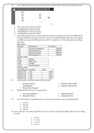 15- මෙෙ පැතිරුම්පමතහි දැක්මවන අගෙන්හි සාොනයෙ මසාො ගැනීෙට භාවිත කළ හැි ශ්‍රිතෙ වන්මන්,
1. =(A1+A2+A3+A4+C2+C3+D3)/7
2. =AVERAGE(A1:A4,C2:C3,D3)
3. =AVERAGE(A1:A4+C2:C3+D3)
4. =AVERAGE(A1:A4,C2:C3,D3)/7
• ළමුන් ිහිපමදමනක් සාහිතය ොසෙ මවනුමවන් පැවති මපාත් ප්‍රදර්කශනෙක දී මිල්‍ දී ගත් 2020 වර්කෂමේ
දී මල්‍ෝකමේ නිකුත් ූ මෙෞවන නවකතා වල්‍ට අදාල්‍ දත්ත ඇතුළත් සම්බන්ධ ආකාරමේ දත්ත පාදෙක
වගු ිහිපෙකට අෙත් දත්ත ිහිපෙක් පහත දැක්මේ. ඒ ඇසුරින් අාංක 16-18 දක්වා ප්‍රශ්න වල්‍ට පිළිතුරු
මසාෙන්න.
Book Table
BookId BookName Price(Rs.)
101 The Age of Darkness 850.00
102 Blood and Honey 900.00
103 Night of Dragons 1000.00
104 Punching the Air 700.00
Students Table
SID SName
S100 M.Rizwan
S101 S.Rajan
S102 Geeth De Silva
Purchase Table
DateofBarrow BookId SID
2020-01-05 102 S100
2020-01-05 103 S101
2020-01-06 102 S102
2020-01-05 104 S101
16- මෙහි දැක්මවන ආගන්තුක ෙතුරක් වන්මන් කුෙක්ද?
1. Purchase Table හි
DateofBarrow
2. Book Table හි BookId
3. Purchase Table හි SID
4. Students Table හි SID
17- M.Rizwan විසින් මිල්‍ දී ගත් මපාතක් වන්මන්,
1. The Age of Darkness
2. Blood and Honey
3. Night of Dragons
4. Punching the Air
18- මෙෙ දත්තපාදකෙට අනුව ශිෂයමෙක් හා මපාත් අතර ඇත්මත් කවර ආකාරමේ සම්බන්ධෙක් ද?
1. ඒක ඒක
2. ඒක බහු
3. බහු බහු
4. බහු ඒක
19- පහත දැක්මවන වයාජ මක්තෙ ක්‍රිොත්ෙක වන වාර ගණන හා එහි ප්‍රතිදානෙ පිළිවමවලින් දැක්මවන පිළිතුර
වන්මන්,
1. 6 හා 22
2. 5 හා 22
3. 6 හා 16
4. 5 හා 16
 