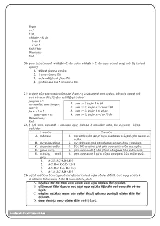 Begin
a=1
b=0
while(b<=5) do
b=b+1
a=a+b
End While
Display(a)
End.
20- ඉහත වැඩසටහමනහි while(b<=5) do ෙන්න while(b > 5) do මල්‍ස මවනස් කමළ් නම් සිදු වන්මන්
කුෙක්ද?
1. ිසිවක් දර්කශනෙ මනාවීෙ.
2. 1 මල්‍ස දර්කශනෙ වීෙ
3. මදෝෂ පණිවුඩෙක් දර්කශෙ වීෙ
4. පුනර්කකරණෙ වාර 5 ක් ධාවනෙ වීෙ.
21- පැස්කේ පරිගණක භාෂාව භාවිතමෙන් ලිෙන ල්‍ද වැඩසටහනක් පහත දැක්මේ. එහි මදෝෂ මදකක් ඇති
අතර එෙ මදක නිවැරදිව ලිො ඇති පිළිතුර වන්මන්
program p1;
var number, sum: integer;
sum=0;
for n:=1 to 5
sum:=sum + n;
Writeln(sum);
End.
22- දී ඇති පහත වගුවමවහි 1 මකාටසට අදාල්‍ විස්තරෙ 2 මකාටසින් මත්රූ විට ගැල්‍මපන පිළිතුර
මතෝරන්න
1 මකාටස 2 මකාටස
A. ොර්කගකෙ 1. තඹ කම්ි භාවිත රැහැන් වල්‍ට සාමේක්ෂව වැඩිදුරක් දත්ත රැමගන ො
හැිෙ.
B. ජාල්‍කරණ ස්විචෙ 2. ජාල්‍ ිහිපෙක අතර සම්බන්ධතාව මගාඩනැගීෙට උපකාරීමේ.
C. ජාල්‍කරණ නාභිෙ 3. මීටර 100 ක පෙණ දුරක් දත්ත මගනොෙට භාවිත කළ හැිෙ.
D. ප්‍රකාශ තන්තු 4. දත්ත මගනොමම් දී අර්කධ ද්විපථ සම්මේෂණ විධිෙ භාවිත කරයි.
E. ඇඹරුණු කම්ි
යුගල්‍
5. දත්ත මගනොමම් දී පූර්කණ ද්විපථ සම්මේෂණ විධිෙ භාවිත කරයි.
1. A-2,B-5,C-4,D-1,E-3
2. A-2, B-4, C-5,D-1,E-3
3. A-5, B-2, C-4, D-1,E-3
4. A-1,B-2,C-5,D-4,E-3
23- පද්ධති සාංවර්කධන ජීවන චක්‍රමෙහි එක් අදිෙරක් වන්මන් මදෝෂ පරීක්ෂා ිරීෙයි. එෙට අදාල්‍ අවස්ථා 4
ක් සම්බන්ධ විස්තර පහත A සිට D වාකය ෙගින් දැක්මේ.
A. moaO;sfha tla tla tall fjk fjku f.k fodaI mÍlaIdj ñka woyiafõ'
B. mßYS,lhka úiska isÿlrk w;r Tjqka wod, moaO;sh ms<s.ekSu fyda fkd.ekSu fï u;
isÿfõ'
C. iïmQ¾K moaO;shg wdodk ,nd foñka ksjeros m%;sodkh ,efíoehs mÍlaId lsÍu ñka
woyiafõ'
D. tall taldnoaO fldg mÍlaId lsÍu මෙහි දී සිදුමේ.
1. sum := 0 හා for 1 to 10
2. sum := 0; හා for n:=1 to n:=10
3. sum := 0; හා for 1 to 10 do
4. sum := 0; හා for n:=1 to 10 do
Mahesh Kodituwakku
 