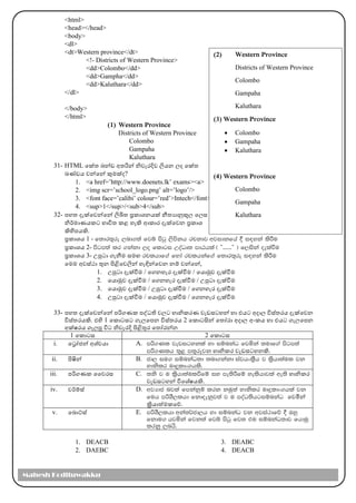 <html>
<head></head>
<body>
<dl>
<dt>Western province</dt>
<!- Districts of Western Province>
<dd>Colombo</dd>
<dd>Gampha</dd>
<dd>Kaluthara</dd>
</dl>
</body>
</html>
(1) Western Province
Districts of Western Province
Colombo
Gampaha
Kaluthara
31- HTML මක්ත ඛන්ඩ අතරින් නිවැරදිව ලිෙන ල්‍ද මක්ත
ඛණ්ඩෙ වන්මන් කුෙක්ද?
1. <a href=’http://www.doenets.lk’ exams><a>
2. <img scr=’school_logo.png’ alt=’logo’/>
3. <font face=’calibi’ colour=’red’>Intech</font>
4. <sup>1</sup>/<sub>4</sub>
32- පහත දැක්මවන්මන් ලිඛිත ප්‍රකාශනෙක් නීතයානුකූල්‍ මල්‍ස
නිර්කොණෙකට භාවිත කළ හැි ආකාර දැක්මවන ප්‍රකාශ
ිහිපෙි.
ප්‍රකාශෙ 1 - f;dr;=re ,nd.;a fjí msgq ,smskh rpkdj wjidkfha § i|yka lsÍu
ප්‍රකාශෙ 2- msgm;a lr .kakd ,o fldgi WoaOD; mdGhla ^ —……˜ & f,iska oelaùu
ප්‍රකාශෙ 3- උපුටා ගැනීෙ සෙඟ rplhdf.a fyda rplhkaf.a f;dr;=re i|yka lsÍu
මෙෙ අවස්ථා තුන පිළිමවලින් හැඳින්මවන නම් වන්මන්,
1. උපුටා දැක්වීෙ / මගනහැර දැක්වීෙ / මොමුව දැක්වීෙ
2. මොමුව දැක්වීෙ / මගනහැර දැක්වීෙ / උපුටා දැක්වීෙ
3. මොමුව දැක්වීෙ / උපුටා දැක්වීෙ / මගනහැර දැක්වීෙ
4. උපුටා දැක්වීෙ / මොමුව දැක්වීෙ / මගනහැර දැක්වීෙ
33- පහත දැක්මවන්මන් පරිගණක පද්ධති වල්‍ට හානිකරණ වැඩසටහන් හා එෙට අදාල්‍ විස්තරෙ දැක්මවන
විස්තරෙි. එහි 1 මකාටසට ගැල්‍මපන විස්තරෙ 2 මකාටසින් මතෝරා අදාල්‍ අාංකෙ හා එෙට ගැල්‍මපන
අක්ෂරෙ ගැල්‍පූ විට නිවැරදි පිළිතුර මතෝරන්න
1 මකාටස 2 මකාටස
i. මරෝජන් අශ්වො A. mß.Kl jevigykla yd iïnkaO fjñka ;udf.a msgm;a
mß.Klh ;=< m;=rejk හානිකර වැඩසටහනි.
ii. පිෂින් B. cd, iu. iïnkaO;d ;nd.kakd iajhxl%Sh j l%shd;aul jk
ydkslr uDÿldx.hls'
iii. පරිගණක වවරස C. ;ks j u l%shd;aulùfï iy me;sÍfï yelshdjla we;s හානිකර
වැඩසටහන් විමශ්ෂෙි.
iv. වර්කම්ස් D. wjHdc njla fmkakqï lrk kuq;a ydkslr uDÿldx.hla jk
fuh mßYS,lhd fkdoekqj;a j u moaO;shgiïnkaO මවමින්
ක්‍රිොත්ෙකමේ.
v. මබාට්ස් E. mßYS,lhd wka;¾cd,h yd iïnkaO jk wjia:dfõ § Tyq
fkdu. hjñka fjk;a fjí msgq fj; tu iïnkaO;dj fhduq
lrkq ,nhs'
1. DEACB
2. DAEBC
3. DEABC
4. DEACB
(2) Western Province
Districts of Western Province
Colombo
Gampaha
Kaluthara
(3) Western Province
• Colombo
• Gampaha
• Kaluthara
(4) Western Province
Colombo
Gampaha
Kaluthara
Mahesh Kodituwakku
 