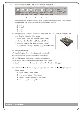 37- සෙර්කපණ ෙෘදුකාාංගෙක දැිෙ හැි මෙවල්‍ම් ිහිපෙක් පහත දැක්මේ.
1 2 3 4 5 6 7 8
සෙර්කපණමේ සිෙලුෙ කදා කුඩාවට නැරඹීෙ සඳහා මෙන්ෙ සාංස්කරණෙ කරන කදාව විශාල්‍ව මපන්වීෙ
සඳහා භාවිත කළ හැි මෙවල්‍ම් මදක නිවැරදි මපන්වන පිළිමවල්‍ වන්මන්
1. 2 හා 3
2. 3 හා 7
3. 7 හා 6
4. 3 හා 8
38- my; ±lafjkafka oDv;eáfha wNHka;rfha rEmigykls' tys 1" 2" 3 hk wxl u.ska olajd we;s
Wmdx. ksjerÈj kïl< úg ms<s;=r jkqfha"
1. ;eáh (Platter)" iamskav,h (Spindle)" YS¾Ilh (Head)
2. iamskav,h (Spindle)" YS¾Ilh (Head)" ;eáh (Platter)
3. YS¾Ilh (Head)" ;eáh (Platter)" iamskav,h (Spindle)
4. ;eáh (Plaster)" iamskav,h (Spindle)" weÉpqfõg¾ (Actuator)
39- my; m%ldY i,lkak'
(A) rEmjdysksh mQ¾K oaùm: o;a; iïfm%aIKhg WodyrKhls'
(B) ÿrl:kh w¾O oaùm: o;a; iïfm%aIKhg WodyrKhls'
(C) .=jkaúÿ,s hka;%h talm: o;a; iïfm%aIKhg WodyrKhls'
fuhska ksjerÈ m%ldYh$ m%ldYhka muKla we;=<;a ms<s;=r jkafka"
1& A yd B 2& A yd C 3& C muKs' 4& A, B yd C ish,a,u
40- jdrl u;lh  yd  w;r w;rueosfhl= f,i l%shd lrhs' fuys wxl  yd  i|yd .e,fmk
ysia;eka jkqfha"
1. m%Odk u;lh $ oaú;Sl u;lh
2. uOH ieliqï tallh $ oaù;Sl u;lh
3. frcsiagr u;lh $ iiïNdù msúiqï u;lh
4. uOH ieliqï tallh $ ප්‍රාථමික ෙතකෙ
Mahesh Kodituwakku
 