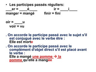 • Les participes passés réguliers:
___er = ____é____            ir = ____i____
manger = mangé        finir = fini

oir = ____u
  voir = vu

. On accorde le participe passé avec le sujet s'il
   est conjugué avec le verbe être :
   Elle est morte
. On accorde le participe passé avec le
   complément d'objet direct s'il est placé avant
   le verbe :
   Elle a mangé une pomme  la
   pomme qu'elle a mangée
 