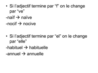 • Si l’adjectif termine par “f” on le change
  par “ve”
-naïf  naïve
-nocif  nocive

• Si l’adjectif termine par “el” on le change
  par “elle”
-habituel  habituelle
-annuel  annuelle
 
