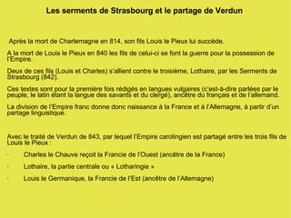 Les serments de Strasbourg et le partage de Verdun Après la mort de Charlemagne en 814, son fils Louis le Pieux lui succède. A la mort de Louis le Pieux en 840 les fils de celui-ci se font la guerre pour la possession de l’Empire. Deux de ces fils (Louis et Charles) s’allient contre le troisième, Lothaire, par les Serments de Strasbourg (842). Ces textes sont pour la première fois rédigés en langues vulgaires (c’est-à-dire parlées par le peuple, le latin étant la langue des savants et du clergé), ancêtre du français et de l’allemand. La division de l’Empire franc donne donc naissance à la France et à l’Allemagne, à partir d’un partage linguistique. Avec le traité de Verdun de 843, par lequel l’Empire carolingien est partagé entre les trois fils de Louis le Pieux : ·  Charles le Chauve reçoit la Francie de l’Ouest (ancêtre de la France) ·  Lothaire, la partie centrale ou « Lotharingie » ·  Louis le Germanique, la Francie de l’Est (ancêtre de l’Allemagne) 