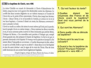 1.  Qui est l'auteur du texte? 2.Quelles étaient les croyances des Francs et de Clovis avant le baptême? Quel mot vous permet de le savoir? 3. Qui sont les Alamans? 4.Dans quelle ville se déroule ce baptême? 5.Clovis est-il le seul à se convertir? 6.Quand a lieu le baptême de Clovis? Pourquoi l'historien précise-t-il « vers 496 »? 