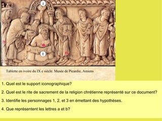 b a 1. Quel est le support iconographique?  2. Quel est le rite de sacrement de la religion chrétienne représenté sur ce document? 3. Identifie les personnages 1, 2, et 3 en émettant des hypothèses. 4. Que représentent les lettres a et b? Tablette en ivoire du IX e siècle. Musée de Picardie, Amiens  b 