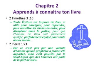 • 2 Timothée 3 :16
   – Toute Écriture est inspirée de Dieu et
     utile pour enseigner, pour reprendre,
     pour remettre les choses en ordre, pour
     discipliner dans la justice, pour que
     l’homme de Dieu soit pleinement
     qualifié, parfaitement équipé pour toute
     œuvre bonne.
• 2 Pierre 1:21
   – Car ce n'est pas par une volonté
     d'homme qu'une prophétie a jamais été
     apportée, mais c'est poussés par le
     Saint-Esprit que des hommes ont parlé
     de la part de Dieu.
 