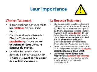 Leur importance

L’Ancien Testament                   Le Nouveau Testament
• Il nous explique dans ses récits   •   L’Eglise est restée sans Evangile écrit à
                                         peu près 20 à 25 ans après l’Ascension
  les relations de Dieu avec             du Christ. La foi était transmise par la
  nous.                                  tradition apostolique (krigma en grec),
                                         l’Evangile oral. La prédication de nos
• On trouve dans les livres de           Saints Pères les Apôtres, était portée
  l’Ancien Testament, les                par la force de cette parole, car c’était
                                         eux les témoins de la vie, de la
  prophéties qui nous parlent            crucifixion et de la résurrection du
  du Seigneur Jésus Christ le            Christ et de son Ascension aux Cieux.
                                     •   Guidé par la révélation du Saint Esprit,
  Sauveur du monde.                      les 4 Evangélistes ont écrit les Evangiles
• L’Ancien Testament nous a              parlant du Seigneur Jésus Christ.
                                     •   Les épitres ont été écrites pour
  parlé du Seigneur Jésus Christ         répondre aux questions des croyants,
  « notre vie avant sa venue par         pour garder ces croyants du mauvais
  des milliers d’années ».               enseignement et du mauvais
                                         comportement.
 