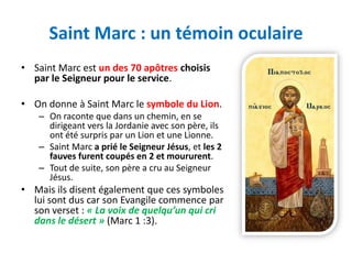 Saint Marc : un témoin oculaire
• Saint Marc est un des 70 apôtres choisis
  par le Seigneur pour le service.

• On donne à Saint Marc le symbole du Lion.
   – On raconte que dans un chemin, en se
     dirigeant vers la Jordanie avec son père, ils
     ont été surpris par un Lion et une Lionne.
   – Saint Marc a prié le Seigneur Jésus, et les 2
     fauves furent coupés en 2 et moururent.
   – Tout de suite, son père a cru au Seigneur
     Jésus.
• Mais ils disent également que ces symboles
  lui sont dus car son Evangile commence par
  son verset : « La voix de quelqu’un qui cri
  dans le désert » (Marc 1 :3).
 