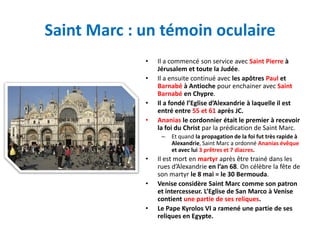 Saint Marc : un témoin oculaire
             •   Il a commencé son service avec Saint Pierre à
                 Jérusalem et toute la Judée.
             •   Il a ensuite continué avec les apôtres Paul et
                 Barnabé à Antioche pour enchainer avec Saint
                 Barnabé en Chypre.
             •   Il a fondé l’Eglise d’Alexandrie à laquelle il est
                 entré entre 55 et 61 après JC.
             •   Ananias le cordonnier était le premier à recevoir
                 la foi du Christ par la prédication de Saint Marc.
                  –   Et quand la propagation de la foi fut très rapide à
                      Alexandrie, Saint Marc a ordonné Ananias évêque
                      et avec lui 3 prêtres et 7 diacres.
             •   Il est mort en martyr après être trainé dans les
                 rues d’Alexandrie en l’an 68. On célèbre la fête de
                 son martyr le 8 mai = le 30 Bermouda.
             •   Venise considère Saint Marc comme son patron
                 et intercesseur. L’Eglise de San Marco à Venise
                 contient une partie de ses reliques.
             •   Le Pape Kyrolos VI a ramené une partie de ses
                 reliques en Egypte.
 
