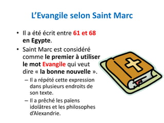 L’Evangile selon Saint Marc
• Il a été écrit entre 61 et 68
  en Egypte.
• Saint Marc est considéré
  comme le premier à utiliser
  le mot Evangile qui veut
  dire « la bonne nouvelle ».
   – Il a répété cette expression
     dans plusieurs endroits de
     son texte.
   – Il a prêché les païens
     idolâtres et les philosophes
     d’Alexandrie.
 