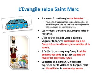 L’Evangile selon Saint Marc
        • Il a adressé son Evangile aux Romains.
            – Pour cela, il traduisait les expressions écrites en
              araméens pour que les romains les comprennent.
              Et il expliquait les traditions juives.
        • Les Romains aimaient beaucoup la force et
          l’autorité.
        • C’est pourquoi Saint Marc a parlé du
          Seigneur JC comme quelqu’un qui a de
          l’autorité sur les démons, les maladies et la
          nature.
        • Il l’a décrit comme quelqu’un qui sait les
          pensées des gens et qui est capable de
          révéler les secrets du futur.
        • L’autorité du Seigneur JC n’était pas
          exprimée par la violence ou l’orgueil mais
          par l’humilité et le service des autres.
 