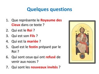 Quelques questions
1. Que représente le Royaume des
   Cieux dans ce texte ?
2. Qui est le Roi ?
3. Qui est son Fils ?
4. Qui est la mariée ?
5. Quel est le festin préparé par le
   Roi ?
6. Qui sont ceux qui ont refusé de
   venir aux noces ?
7. Qui sont les nouveaux invités ?
 