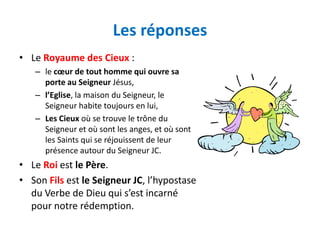 Les réponses
• Le Royaume des Cieux :
   – le cœur de tout homme qui ouvre sa
     porte au Seigneur Jésus,
   – l’Eglise, la maison du Seigneur, le
     Seigneur habite toujours en lui,
   – Les Cieux où se trouve le trône du
     Seigneur et où sont les anges, et où sont
     les Saints qui se réjouissent de leur
     présence autour du Seigneur JC.
• Le Roi est le Père.
• Son Fils est le Seigneur JC, l’hypostase
  du Verbe de Dieu qui s’est incarné
  pour notre rédemption.
 