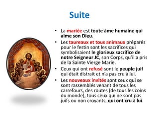 Suite
• La mariée est toute âme humaine qui
  aime son Dieu.
• Les taureaux et tous animaux préparés
  pour le festin sont les sacrifices qui
  symbolisaient le glorieux sacrifice de
  notre Seigneur JC, son Corps, qu’il a pris
  de la Sainte Vierge Marie.
• Ceux qui ont refusé sont le peuple juif
  qui était distrait et n’a pas cru à lui.
• Les nouveaux invités sont ceux qui se
  sont rassemblés venant de tous les
  carrefours, des routes (de tous les coins
  du monde), tous ceux qui ne sont pas
  juifs ou non croyants, qui ont cru à lui.
 