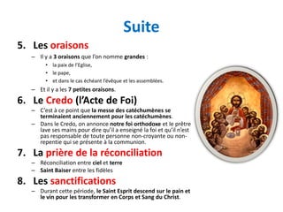 Suite
5. Les oraisons
   – Il y a 3 oraisons que l’on nomme grandes :
        • la paix de l’Eglise,
        • le pape,
        • et dans le cas échéant l’évêque et les assemblées.
   – Et il y a les 7 petites oraisons.
6. Le Credo (l’Acte de Foi)
   – C’est à ce point que la messe des catéchumènes se
     terminaient anciennement pour les catéchumènes.
   – Dans le Credo, on annonce notre foi orthodoxe et le prêtre
     lave ses mains pour dire qu’il a enseigné la foi et qu’il n’est
     pas responsable de toute personne non-croyante ou non-
     repentie qui se présente à la communion.
7. La prière de la réconciliation
   – Réconciliation entre ciel et terre
   – Saint Baiser entre les fidèles
8. Les sanctifications
   – Durant cette période, le Saint Esprit descend sur le pain et
     le vin pour les transformer en Corps et Sang du Christ.
 