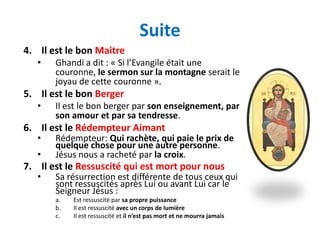 Suite
4. Il est le bon Maitre
   •   Ghandi a dit : « Si l’Evangile était une
       couronne, le sermon sur la montagne serait le
       joyau de cette couronne ».
5. Il est le bon Berger
   •   Il est le bon berger par son enseignement, par
       son amour et par sa tendresse.
6. Il est le Rédempteur Aimant
   •   Rédempteur: Qui rachète, qui paie le prix de
       quelque chose pour une autre personne.
   •   Jésus nous a racheté par la croix.
7. Il est le Ressuscité qui est mort pour nous
   •   Sa résurrection est différente de tous ceux qui
       sont ressuscités après Lui ou avant Lui car le
       Seigneur Jésus :
       a.   Est ressuscité par sa propre puissance
       b.   Il est ressuscité avec un corps de lumière
       c.   Il est ressuscité et il n’est pas mort et ne mourra jamais
 