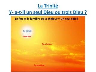 La Trinité
Y- a-t-il un seul Dieu ou trois Dieu ?
  Le feu et la lumière et la chaleur = Un seul soleil


        Le Soleil

        Son feu


                           Sa chaleur




                    Sa lumière
 