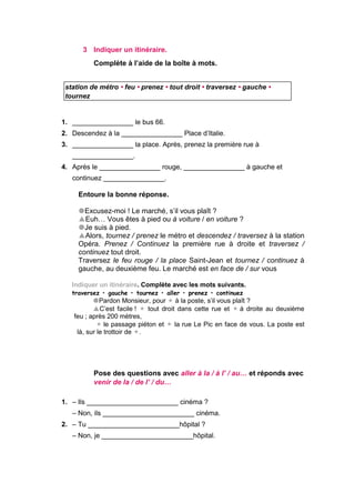 3 Indiquer un itinéraire.
Complète à l’aide de la boîte à mots.
station de métro • feu • prenez • tout droit • traversez • gauche •
tournez
1. ________________ le bus 66.
2. Descendez à la ________________ Place d’Italie.
3. ________________ la place. Après, prenez la première rue à
________________.
4. Après le ________________ rouge, ________________ à gauche et
continuez ________________.
Entoure la bonne réponse.
Excusez-moi ! Le marché, s’il vous plaît ?
Euh… Vous êtes à pied ou à voiture / en voiture ?
Je suis à pied.
Alors, tournez / prenez le métro et descendez / traversez à la station
Opéra. Prenez / Continuez la première rue à droite et traversez /
continuez tout droit.
Traversez le feu rouge / la place Saint-Jean et tournez / continuez à
gauche, au deuxième feu. Le marché est en face de / sur vous
Indiquer un itinéraire. Complète avec les mots suivants.
traversez • gauche • tournez • aller • prenez • continuez
Pardon Monsieur, pour  à la poste, s’il vous plaît ?
C’est facile !  tout droit dans cette rue et à droite au deuxième
feu ; après 200 mètres,
le passage piéton et  la rue Le Pic en face de vous. La poste est
là, sur le trottoir de .
Pose des questions avec aller à la / à l’ / au… et réponds avec
venir de la / de l’ / du…
1. – Ils ________________________ cinéma ?
– Non, ils ________________________ cinéma.
2. – Tu ________________________hôpital ?
– Non, je ________________________hôpital.
 