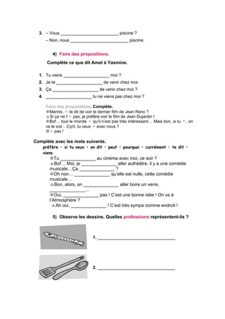 3. – Vous ________________________ piscine ?
– Non, nous ________________________ piscine.
4) Faire des propositions.
Complète ce que dit Amel à Yasmine.
1. Tu viens ___________________ moi ?
2. Je te ___________________ de venir chez moi.
3. Ça ___________________ de venir chez moi ?
4. ___________________ tu ne viens pas chez moi ?
Faire des propositions. Complète.
Marine, te dit de voir le dernier film de Jean Reno ?
Si ça ne t’ pas, je préfère voir le film de Jean Dujardin !
Bof… tout le monde  qu’il n’est pas très intéressant… Mais bon, si tu , on
va le voir…Cyril, tu veux avec nous ?
 pas !
Complète avec les mots suivants.
préfère • si tu veux • on dit • peut • pourquoi • carrément • te dit •
viens
Tu ______________ au cinéma avec moi, ce soir ?
Bof… Moi, je ______________ aller authéâtre, il y a une comédie
musicale…Ça ______________ ?
Oh non… ______________ qu’elle est nulle, cette comédie
musicale…
Bon, alors, on ______________ aller boire un verre,
______________...
Oui, ______________ pas ! C’est une bonne idée ! On va à
l’Atmosphère ?
Ah oui, ______________ ! C’est très sympa comme endroit !
5) Observe les dessins. Quelles professions représentent-ils ?
1. ________________________________
2. ________________________________
 