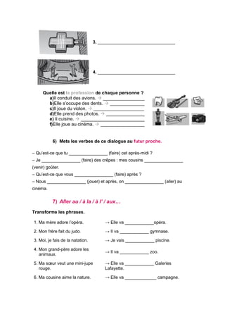 3. ________________________________
4. ________________________________
Quelle est la profession de chaque personne ?
a)Il conduit des avions.  _________________
b)Elle s’occupe des dents.  ______________
c)Il joue du violon.  ____________________
d)Elle prend des photos.  ________________
e) Il cuisine.  __________________________
f)Elle joue au cinéma.  __________________
6) Mets les verbes de ce dialogue au futur proche.
– Qu’est-ce que tu ________________ (faire) cet après-midi ?
– Je ________________ (faire) des crêpes : mes cousins ________________
(venir) goûter.
– Qu’est-ce que vous ________________ (faire) après ?
– Nous ________________ (jouer) et après, on ________________ (aller) au
cinéma.
7) Aller au / à la / à l’ / aux…
Transforme les phrases.
1. Ma mère adore l’opéra. → Elle va ____________opéra.
2. Mon frère fait du judo. → Il va ____________ gymnase.
3. Moi, je fais de la natation. → Je vais ____________ piscine.
4. Mon grand-père adore les
animaux.
→ Il va ____________ zoo.
5. Ma sœur veut une mini-jupe
rouge.
→ Elle va ____________ Galeries
Lafayette.
6. Ma cousine aime la nature. → Elle va _____________ campagne.
 