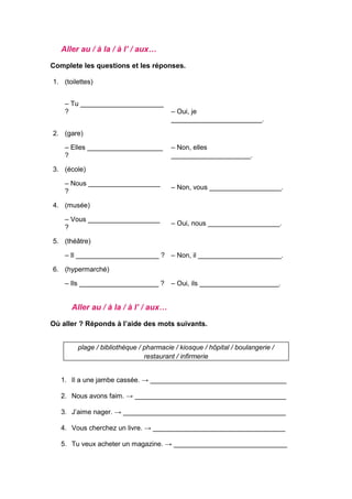 Aller au / à la / à l’ / aux…
Complete les questions et les réponses.
1. (toilettes)
– Tu ______________________
? – Oui, je
________________________.
2. (gare)
– Elles ____________________
?
– Non, elles
_____________________.
3. (école)
– Nous ___________________
?
– Non, vous ___________________.
4. (musée)
– Vous ___________________
?
– Oui, nous ___________________.
5. (théâtre)
– Il ______________________ ? – Non, il ______________________.
6. (hypermarché)
– Ils _____________________ ? – Oui, ils _____________________.
Aller au / à la / à l’ / aux…
Où aller ? Réponds à l’aide des mots suivants.
plage / bibliothèque / pharmacie / kiosque / hôpital / boulangerie /
restaurant / infirmerie
1. Il a une jambe cassée. → ____________________________________
2. Nous avons faim. → ________________________________________
3. J’aime nager. → ___________________________________________
4. Vous cherchez un livre. → ___________________________________
5. Tu veux acheter un magazine. → ______________________________
 