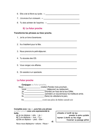 6. Elle a de la fièvre au lycée. → ________________________________
7. J’ai envie d’un croissant. → __________________________________
8. Tu dois acheter de l’aspirine. → _______________________________
8) Le futur proche
Transforme les phrases au futur proche.
1. Je lis un livre d’aventures.
______________________________________________________
2. Ils s’habillent pour la fête.
______________________________________________________
3. Nous prenons le petit-déjeuner.
______________________________________________________
4. Tu écoutes des CD.
______________________________________________________
5. Vous rangez vos affaires.
______________________________________________________
6. On assiste à un spectacle.
______________________________________________________
Le futur proche
Conjugue au futur proche.
Nous _______________ (visiter) Parisle mois prochain.
Vous __________________ (déjeuner) au restaurant.
Je __________________ (monter) en haut de la tour Eiffel.
Tu __________________ (acheter) un souvenirpour ta meilleure amie.
Ils __________________ (faire) du vélodans le parc.
On __________________ (voir) une pièce de théâtre samedi soir
Complète avecà ou en, puis fais une phrase
au futur procheavec une expressionde la
boîte.
a) Je me déplace vélo. Je 
b) Tu te déplaces  bus.Tu
c) Elle se déplace  pied.Elle
d)
Nous nous déplaçonsvoiture.Nous
attendre à l’arrêt de bus
prendre la piste cyclable
tourner à droite au feu rouge
traverser au passage piéton
 