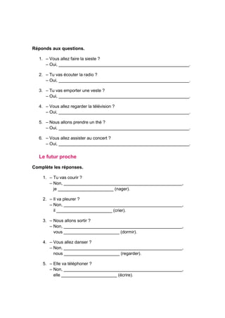 Réponds aux questions.
1. – Vous allez faire la sieste ?
– Oui, ______________________________________________________.
2. – Tu vas écouter la radio ?
– Oui, ______________________________________________________.
3. – Tu vas emporter une veste ?
– Oui, ______________________________________________________.
4. – Vous allez regarder la télévision ?
– Oui, ______________________________________________________.
5. – Nous allons prendre un thé ?
– Oui, ______________________________________________________.
6. – Vous allez assister au concert ?
– Oui, ______________________________________________________.
Le futur proche
Complète les réponses.
1. – Tu vas courir ?
– Non, _________________________________________________,
je _______________________ (nager).
2. – Il va pleurer ?
– Non, _________________________________________________,
il _______________________ (crier).
3. – Nous allons sortir ?
– Non, _________________________________________________,
vous _______________________ (dormir).
4. – Vous allez danser ?
– Non, _________________________________________________,
nous _______________________ (regarder).
5. – Elle va téléphoner ?
– Non, _________________________________________________,
elle _______________________ (écrire).
 