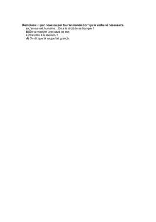 Remplaceon par nous ou par tout le monde.Corrige le verbe si nécessaire.
a)L’erreur est humaine…On a le droit de se tromper !
b)On va manger une pizza ce soir.
c)Onrentre à la maison ?
d) On dit que la soupe fait grandir.
 