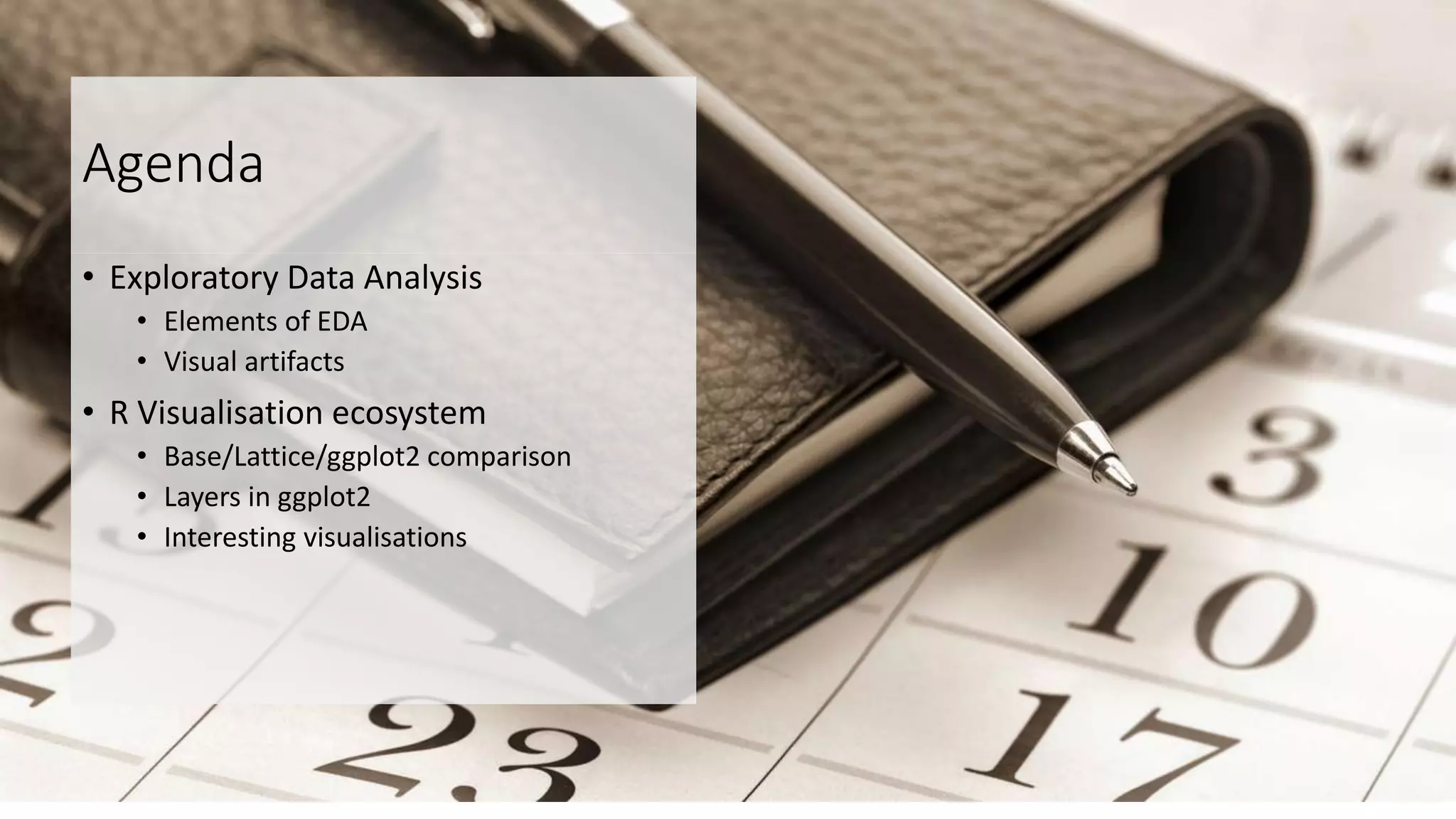 Agenda
• Exploratory Data Analysis
• Elements of EDA
• Visual artifacts
• R Visualisation ecosystem
• Base/Lattice/ggplot2 comparison
• Layers in ggplot2
• Interesting visualisations
 