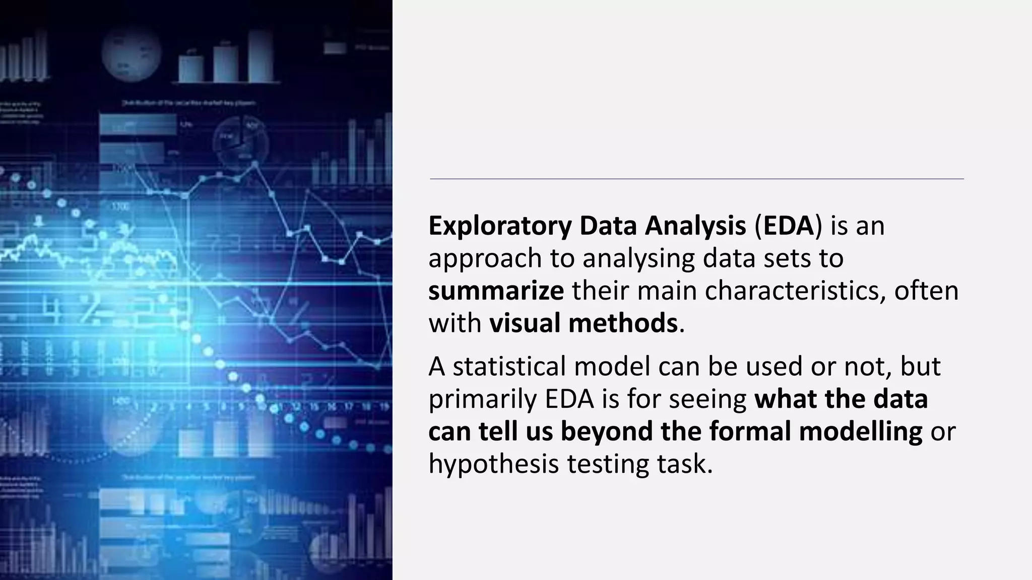 Exploratory Data Analysis (EDA) is an
approach to analysing data sets to
summarize their main characteristics, often
with visual methods.
A statistical model can be used or not, but
primarily EDA is for seeing what the data
can tell us beyond the formal modelling or
hypothesis testing task.
 