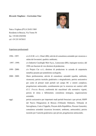 Riccardo Vitagliano – Curriculum Vitae




Nato a Voghera (PV) il 26/01/1969
Residente in Brescia, Via Trento 56
fax +39 030 2583950
cel +39 335 5475015




Esperienze professionali:


1996 - 1997:          c/o G.S.M. s.r.l., Chiari (BS); attività di consulenza aziendale per sicurezza e
                      salute dei lavoratori, qualità e ambiente;
1997 - 1999:          c/o Industrie Casalinghi Mori S.p.a., Lumezzane (BS); impiegato tecnico; dal
                      1998 con funzioni di vice direttore di produzione.
1999 – 2000:          c/o Project Car s.r.l.; direttore di produzione in azienda di carpenteria
                      metallica pesante per piattaforme ecologiche.
2000 – 2009:          libero professionista; attività di consulenze aziendali (qualità, ambiente,
                      sicurezza), perizie tecniche giudiziarie e stragiudiziarie, perizie assicurative
                      per conto di primari studi peritali nel campo RC e sinistri complessi,
                      progettazione antincendio, coordinamento per la sicurezza nei cantieri edili
                      (C.C. Freccia Rossa), conformità dei macchinari alle normative vigenti,
                      perizia di stima e fallimentari, consulenza strategica, organizzazione
                      aziendale.
oggi:                 perizie assicurative per importanti studi peritali bresciani e per privati, RSPP
                      del Nuovo Palagiustizia di Brescia (Tribunale Ordinario, Tribunale di
                      Sorveglianza, Corte d’Appello, Procura della Repubblica, Procura Generale),
                      consulenza aziendale (sicurezza lavoratori, ambiente, antincendio), perizie
                      tecniche per l’autorità giudiziaria e per privati, progettazione antincendio.
 