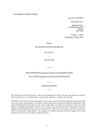 1
IN HARROW CROWN COURT
Case No: T20150456
Courtroom No. 3
Hailsham Drive
off Headstone Drive
Harrow
HA1 4TU
2.14pm – 3.59pm
Wednesday, 3rd
May 2017
Before:
HIS HONOUR JUDGE BOURNE QC
R E G I N A
v
SUNIL JAIN
--------
MR J ROBERTSON appeared on behalf of the PROSECUTION
MS K ARDEN appeared on behalf of the DEFENDANT
--------
WHOLE HEARING
--------
This Transcript is Crown Copyright. It may not be reproduced in whole or in part, other than in accordance
with relevant licence or with the express consent of the Authority. All rights are reserved.
WARNING: reporting restrictions may apply to the contents transcribed in this document, particularly if the
case concerned a sexual offence or involved a child. Reporting restrictions prohibit the publication of the
applicable information to the public or any section of the public, in writing, in a broadcast or by means of the
internet, including social media. Anyone who receives a copy of this transcript is responsible in law for
making sure that applicable restrictions are not breached. A person who breaches a reporting restriction is
liable to a fine and/or imprisonment. For guidance on whether reporting restrictions apply, and to what
information, ask at the court office or take legal advice.
 