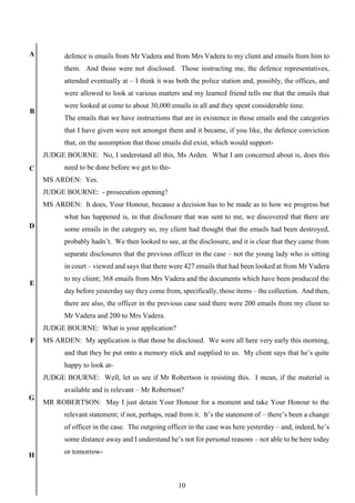 10
A
B
C
D
E
F
G
H
defence is emails from Mr Vadera and from Mrs Vadera to my client and emails from him to
them. And those were not disclosed. Those instructing me, the defence representatives,
attended eventually at – I think it was both the police station and, possibly, the offices, and
were allowed to look at various matters and my learned friend tells me that the emails that
were looked at come to about 30,000 emails in all and they spent considerable time.
The emails that we have instructions that are in existence in those emails and the categories
that I have given were not amongst them and it became, if you like, the defence conviction
that, on the assumption that those emails did exist, which would support-
JUDGE BOURNE: No, I understand all this, Ms Arden. What I am concerned about is, does this
need to be done before we get to the-
MS ARDEN: Yes.
JUDGE BOURNE: - prosecution opening?
MS ARDEN: It does, Your Honour, because a decision has to be made as to how we progress but
what has happened is, in that disclosure that was sent to me, we discovered that there are
some emails in the category so, my client had thought that the emails had been destroyed,
probably hadn’t. We then looked to see, at the disclosure, and it is clear that they came from
separate disclosures that the previous officer in the case – not the young lady who is sitting
in court – viewed and says that there were 427 emails that had been looked at from Mr Vadera
to my client; 368 emails from Mrs Vadera and the documents which have been produced the
day before yesterday say they come from, specifically, those items – the collection. And then,
there are also, the officer in the previous case said there were 200 emails from my client to
Mr Vadera and 200 to Mrs Vadera.
JUDGE BOURNE: What is your application?
MS ARDEN: My application is that those be disclosed. We were all here very early this morning,
and that they be put onto a memory stick and supplied to us. My client says that he’s quite
happy to look at-
JUDGE BOURNE: Well, let us see if Mr Robertson is resisting this. I mean, if the material is
available and is relevant – Mr Robertson?
MR ROBERTSON: May I just detain Your Honour for a moment and take Your Honour to the
relevant statement; if not, perhaps, read from it. It’s the statement of – there’s been a change
of officer in the case. The outgoing officer in the case was here yesterday – and, indeed, he’s
some distance away and I understand he’s not for personal reasons – not able to be here today
or tomorrow-
 