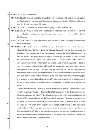 11
A
B
C
D
E
F
G
H
JUDGE BOURNE: I understand-
MR ROBERTSON: I’m not sure about Friday but we are in contact with him so, we are seeking
clarification but if I can take Your Honour to a statement of Detective Jackson, which is at
page 24. What it comes to is this; that-
JUDGE BOURNE: I am afraid my statements only go up to – well, less than 24.
MR ROBERTSON: Well, in which case; I had notices of additional from – I think it’s 38 onwards
but I will endeavour to provide Your Honour with a complete set. I am not able to do that
this afternoon.
JUDGE BOURNE: No, well, I just need to know what the point is; I have got pages 39 and onwards,
which is the recent-
MR ROBERTSON: What it comes to is; that officer says in that statement and he was the disclosure
officer at that time, that he received the defence statement. He has then requested the
defendant’s First International Group Outlook email account. He identified a number of – at
least, the numbers Ms Arden was referring to a moment ago – a number of emails between
the defendant and Rupin Vadera – Mr Vadera, that is – Madhavi Vadera is Mrs Vadera and
Gary Davies who was the – who oversaw the payroll. And, having looked at all of those, he
came to a number of conclusions which did not support the contention in the defence
statement and, in fact, he says, ‘I found no evidence indicating that First International Group
management oversaw every banking transaction or payroll correspondence; nor that it would
have been clear to them, without reviewing every bank transaction if staff were being paid
large amounts of money beyond their approved’, salary and he’s referred in his statement to
the test of – that needs to be applied, whether it undermines or assists. So, a decision was
made.
However, then, there were a number of rounds of appearances in court. It resulted in – I think
February or, perhaps, March – I think maybe in February, a visit by the defence solicitor and
a forensic accountant on behalf of the defendant to go to the police station in Peckham and
this, the officer who sits behind me, DC Schutalo[?], was there. That took place over a day
and a half and access was given not just to those emails but to 30,000-odd emails or more.
So, access has been given. More recently, just to bring Your Honour up to date, hard copies
and, I think, on Friday – my learned friend saw them on Monday – hard copies of some of
those emails and there’s a lot of repetition in these emails and some are actually appearing in
the case as exhibits but hard copies were given to the defence and I understand it’s from that
that the defence now wish to see more emails.
 