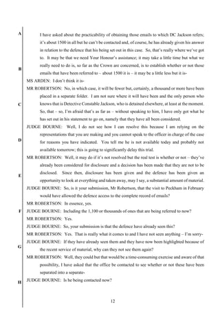 12
A
B
C
D
E
F
G
H
I have asked about the practicability of obtaining those emails to which DC Jackson refers;
it’s about 1500 in all but he can’t be contacted and, of course, he has already given his answer
in relation to the defence that his being set out in this case. So, that’s really where we’ve got
to. It may be that we need Your Honour’s assistance; it may take a little time but what we
really need to do is, so far as the Crown are concerned, is to establish whether or not those
emails that have been referred to – about 1500 it is – it may be a little less but it is-
MS ARDEN: I don’t think it is-
MR ROBERTSON: No, in which case, it will be fewer but, certainly, a thousand or more have been
placed in a separate folder. I am not sure where it will have been and the only person who
knows that is Detective Constable Jackson, who is detained elsewhere, at least at the moment.
So, that – so, I’m afraid that’s as far as – without speaking to him, I have only got what he
has set out in his statement to go on, namely that they have all been considered.
JUDGE BOURNE: Well, I do not see how I can resolve this because I am relying on the
representations that you are making and you cannot speak to the officer in charge of the case
for reasons you have indicated. You tell me he is not available today and probably not
available tomorrow; this is going to significantly delay this trial.
MR ROBERTSON: Well, it may do if it’s not resolved but the real test is whether or not – they’ve
already been considered for disclosure and a decision has been made that they are not to be
disclosed. Since then, disclosure has been given and the defence has been given an
opportunity to look at everything and taken away, may I say, a substantial amount of material.
JUDGE BOURNE: So, is it your submission, Mr Robertson, that the visit to Peckham in February
would have allowed the defence access to the complete record of emails?
MR ROBERTSON: In essence, yes.
JUDGE BOURNE: Including the 1,100 or thousands of ones that are being referred to now?
MR ROBERTSON: Yes.
JUDGE BOURNE: So, your submission is that the defence have already seen this?
MR ROBERTSON: Yes. That is really what it comes to and I have not seen anything – I’m sorry-
JUDGE BOURNE: If they have already seen them and they have now been highlighted because of
the recent service of material, why can they not see them again?
MR ROBERTSON: Well, they could but that would be a time-consuming exercise and aware of that
possibility, I have asked that the office be contacted to see whether or not these have been
separated into a separate-
JUDGE BOURNE: Is he being contacted now?
 