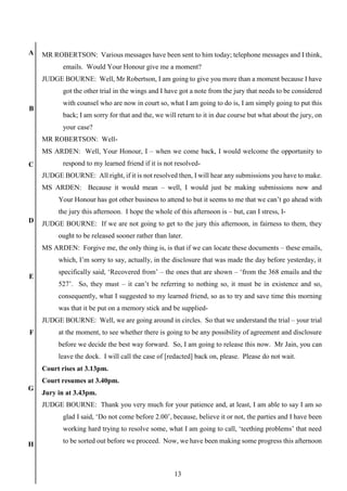 13
A
B
C
D
E
F
G
H
MR ROBERTSON: Various messages have been sent to him today; telephone messages and I think,
emails. Would Your Honour give me a moment?
JUDGE BOURNE: Well, Mr Robertson, I am going to give you more than a moment because I have
got the other trial in the wings and I have got a note from the jury that needs to be considered
with counsel who are now in court so, what I am going to do is, I am simply going to put this
back; I am sorry for that and the, we will return to it in due course but what about the jury, on
your case?
MR ROBERTSON: Well-
MS ARDEN: Well, Your Honour, I – when we come back, I would welcome the opportunity to
respond to my learned friend if it is not resolved-
JUDGE BOURNE: All right, if it is not resolved then, I will hear any submissions you have to make.
MS ARDEN: Because it would mean – well, I would just be making submissions now and
Your Honour has got other business to attend to but it seems to me that we can’t go ahead with
the jury this afternoon. I hope the whole of this afternoon is – but, can I stress, I-
JUDGE BOURNE: If we are not going to get to the jury this afternoon, in fairness to them, they
ought to be released sooner rather than later.
MS ARDEN: Forgive me, the only thing is, is that if we can locate these documents – these emails,
which, I’m sorry to say, actually, in the disclosure that was made the day before yesterday, it
specifically said, ‘Recovered from’ – the ones that are shown – ‘from the 368 emails and the
527’. So, they must – it can’t be referring to nothing so, it must be in existence and so,
consequently, what I suggested to my learned friend, so as to try and save time this morning
was that it be put on a memory stick and be supplied-
JUDGE BOURNE: Well, we are going around in circles. So that we understand the trial – your trial
at the moment, to see whether there is going to be any possibility of agreement and disclosure
before we decide the best way forward. So, I am going to release this now. Mr Jain, you can
leave the dock. I will call the case of [redacted] back on, please. Please do not wait.
Court rises at 3.13pm.
Court resumes at 3.40pm.
Jury in at 3.43pm.
JUDGE BOURNE: Thank you very much for your patience and, at least, I am able to say I am so
glad I said, ‘Do not come before 2.00’, because, believe it or not, the parties and I have been
working hard trying to resolve some, what I am going to call, ‘teething problems’ that need
to be sorted out before we proceed. Now, we have been making some progress this afternoon
 