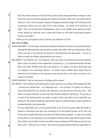14
A
B
C
D
E
F
G
H
but I have been conscious of the fact that you have been sitting downstairs waiting to come
into court to get on with the opening and I made the decision, rather late, I am afraid, that in
fairness to you, I am not going to keep you hanging around any longer this afternoon and I
am going to release you now, until 10.30 in the morning – not 10.00; 10.30 tomorrow, all
right? Then, we will hear from Mr Robertson, who is in the middle of his opening; in other
words, telling you what this case is about and I hope we will make some proper progress
tomorrow, all right?
Thank you for your patience and we will see you tomorrow at 10.30.
Jury out at 3.45pm.
JUDGE BOURNE: So, Ms Arden, the position reached is that the Crown have reviewed the position
although Mr Robertson has not been able to speak to the officer who was formerly the officer
in the case and, at the moment, his position is that disclosure has taken place. You are at
liberty to make any further representations you want to-
MS ARDEN: Your Honour, yes. Your Honour, what I say is that, Your Honour knows the problems
that we have in relation to the containment of disclosure, I – my learned friend has said that
there were some 30,000 emails that were looked at. It’s right to say that I don't know and
I’ve spoken to my instructing solicitor – he doesn’t know whether these emails that are
referred to by Mr Jackson in his statement were amongst those. He, when reviewing a vast
amount of material-
JUDGE BOURNE: But he went down to Peckham police station?
MS ARDEN: He went down to Peckham police station and took away things which appeared to him
– because the material that – my instructions are – was not there; it’s right to say that my
client had formed the view that the only alternative was that he knew that they were – had
been in existence and that, in some way, they had been deleted or destroyed. It was only as
a result of the disclosure that was made a couple of days ago, there was an email that was
disclosed. My learned friend has said that Mr Jackson considered those emails and did not
consider that they were disclosable.
If I may respectfully say so to my learned friend, a lot of water has gone under the bridge in
relation to disclosure and what was considered to be disclosable because, at the start, the
Crown were actually disclosing very little and if that position changed – so, that view formed
by the officer, in my submission, can’t actually be relied up at this stage and the request which
I have had is very limited. It arises out of this witness statement of Mr Jackson and can I say
that, even if – and I put it at its worst – that even if it transpires that the defence representatives
 