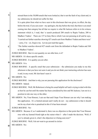 15
A
B
C
D
E
F
G
H
missed them in the 30,000 emails that were looked at, that is not the fault of my client and, in
my submission, he should not suffer for that.
It is quite plain from what we have seen in this disclosure that was given, in effect, the day
before the trial, if you can count – my apologies, the day before the trial, that there is an email
coming into that category but all that we require is what Mr Jackson refers to in his witness
statement which is, I read, that ‘a search produced 200 emails to Rupin Vadera; 200 to
Madhavi Vadera’. There are 137 to Gary Davis which I am not pursuing at all and he says,
‘I carried out further searches showing 427 emails sent from Madhavi Vadera and there were’
– sorry, I’m – sir, forgive me. Let me just read that again.
‘The further searches showed 427 emails sent from the defendant to Rupin Vadera and 368
to Madhavi Vadera’.
JUDGE BOURNE: But it is not quantity we are after here, is it?
MS ARDEN: It’s those specific emails.
JUDGE BOURNE: It is quality you are after.
MS ARDEN: It is.
JUDGE BOURNE: A specific email that your submission – the submission you make to me this
afternoon is that you have not seen it and you do not think your instructing solicitor has seen
it and, in any event, Mr Jain hasn’t seen it-
MS ARDEN: No-
JUDGE BOURNE: And that is why you are pursuing this application for the disclosure?
MS ARDEN: Indeed.
JUDGE BOURNE: Well, Mr Robertson is being his usual helpful self and is trying to deal with this
as best he can but until the matter has been considered by him and Mr Jackson, I am not in a
position to rule one way or the other.
MS ARDEN: No, Your Honour, I can see that and I hope Your Honour can see why I am making
this application. It’s a limited amount and I really do not – my submission is that it should
not be my client who is penalised in this if it has been missed-
JUDGE BOURNE: No-
MS ARDEN: Because if, as I understand it, there was no objection to that point that Your Honour
rose with my learned friend right at the outset when I – after I made the decision, ‘Well, if
you’ve already given it, what’s the objection to it being seen now?’
JUDGE BOURNE: Well, I do not want to go around in circles-
MS ARDEN: No-
 