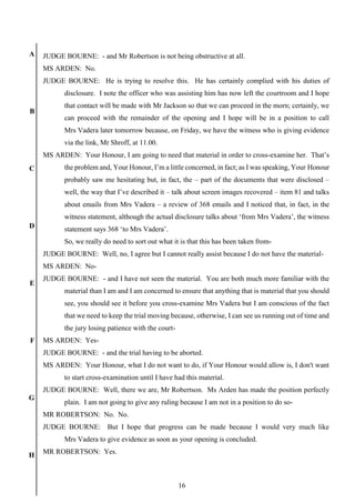 16
A
B
C
D
E
F
G
H
JUDGE BOURNE: - and Mr Robertson is not being obstructive at all.
MS ARDEN: No.
JUDGE BOURNE: He is trying to resolve this. He has certainly complied with his duties of
disclosure. I note the officer who was assisting him has now left the courtroom and I hope
that contact will be made with Mr Jackson so that we can proceed in the morn; certainly, we
can proceed with the remainder of the opening and I hope will be in a position to call
Mrs Vadera later tomorrow because, on Friday, we have the witness who is giving evidence
via the link, Mr Shroff, at 11.00.
MS ARDEN: Your Honour, I am going to need that material in order to cross-examine her. That’s
the problem and, Your Honour, I’m a little concerned, in fact; as I was speaking, Your Honour
probably saw me hesitating but, in fact, the – part of the documents that were disclosed –
well, the way that I’ve described it – talk about screen images recovered – item 81 and talks
about emails from Mrs Vadera – a review of 368 emails and I noticed that, in fact, in the
witness statement, although the actual disclosure talks about ‘from Mrs Vadera’, the witness
statement says 368 ‘to Mrs Vadera’.
So, we really do need to sort out what it is that this has been taken from-
JUDGE BOURNE: Well, no, I agree but I cannot really assist because I do not have the material-
MS ARDEN: No-
JUDGE BOURNE: - and I have not seen the material. You are both much more familiar with the
material than I am and I am concerned to ensure that anything that is material that you should
see, you should see it before you cross-examine Mrs Vadera but I am conscious of the fact
that we need to keep the trial moving because, otherwise, I can see us running out of time and
the jury losing patience with the court-
MS ARDEN: Yes-
JUDGE BOURNE: - and the trial having to be aborted.
MS ARDEN: Your Honour, what I do not want to do, if Your Honour would allow is, I don't want
to start cross-examination until I have had this material.
JUDGE BOURNE: Well, there we are, Mr Robertson. Ms Arden has made the position perfectly
plain. I am not going to give any ruling because I am not in a position to do so-
MR ROBERTSON: No. No.
JUDGE BOURNE: But I hope that progress can be made because I would very much like
Mrs Vadera to give evidence as soon as your opening is concluded.
MR ROBERTSON: Yes.
 
