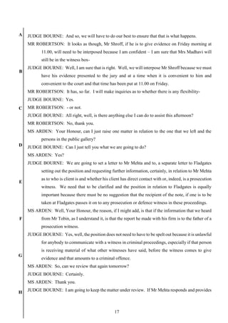 17
A
B
C
D
E
F
G
H
JUDGE BOURNE: And so, we will have to do our best to ensure that that is what happens.
MR ROBERTSON: It looks as though, Mr Shroff, if he is to give evidence on Friday morning at
11.00, will need to be interposed because I am confident – I am sure that Mrs Madhavi will
still be in the witness box-
JUDGE BOURNE: Well, I am sure that is right. Well, we will interpose Mr Shroff because we must
have his evidence presented to the jury and at a time when it is convenient to him and
convenient to the court and that time has been put at 11.00 on Friday.
MR ROBERTSON: It has, so far. I will make inquiries as to whether there is any flexibility-
JUDGE BOURNE: Yes.
MR ROBERTSON: - or not.
JUDGE BOURNE: All right, well, is there anything else I can do to assist this afternoon?
MR ROBERTSON: No, thank you.
MS ARDEN: Your Honour, can I just raise one matter in relation to the one that we left and the
persons in the public gallery?
JUDGE BOURNE: Can I just tell you what we are going to do?
MS ARDEN: Yes?
JUDGE BOURNE: We are going to set a letter to Mr Mehta and to, a separate letter to Fladgates
setting out the position and requesting further information, certainly, in relation to Mr Mehta
as to who is client is and whether his client has direct contact with or, indeed, is a prosecution
witness. We need that to be clarified and the position in relation to Fladgates is equally
important because there must be no suggestion that the recipient of the note, if one is to be
taken at Fladgates passes it on to any prosecution or defence witness in these proceedings.
MS ARDEN: Well, Your Honour, the reason, if I might add, is that if the information that we heard
from Mr Tobin, as I understand it, is that the report he made with his firm is to the father of a
prosecution witness.
JUDGE BOURNE: Yes, well, the position does not need to have to be spelt out because it is unlawful
for anybody to communicate with a witness in criminal proceedings, especially if that person
is receiving material of what other witnesses have said, before the witness comes to give
evidence and that amounts to a criminal offence.
MS ARDEN: So, can we review that again tomorrow?
JUDGE BOURNE: Certainly.
MS ARDEN: Thank you.
JUDGE BOURNE: I am going to keep the matter under review. If Mr Mehta responds and provides
 