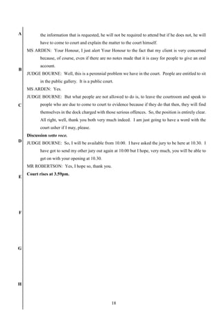 18
A
B
C
D
E
F
G
H
the information that is requested, he will not be required to attend but if he does not, he will
have to come to court and explain the matter to the court himself.
MS ARDEN: Your Honour, I just alert Your Honour to the fact that my client is very concerned
because, of course, even if there are no notes made that it is easy for people to give an oral
account.
JUDGE BOURNE: Well, this is a perennial problem we have in the court. People are entitled to sit
in the public gallery. It is a public court.
MS ARDEN: Yes.
JUDGE BOURNE: But what people are not allowed to do is, to leave the courtroom and speak to
people who are due to come to court to evidence because if they do that then, they will find
themselves in the dock charged with those serious offences. So, the position is entirely clear.
All right, well, thank you both very much indeed. I am just going to have a word with the
court usher if I may, please.
Discussion sotto voce.
JUDGE BOURNE: So, I will be available from 10.00. I have asked the jury to be here at 10.30. I
have got to send my other jury out again at 10.00 but I hope, very much, you will be able to
get on with your opening at 10.30.
MR ROBERTSON: Yes, I hope so, thank you.
Court rises at 3.59pm.
 