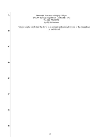 19
A
B
C
D
E
F
G
H
Transcript from a recording by Ubiqus
291-299 Borough High Street, London SE1 1JG
Tel: 020 7269 0370
legal@ubiqus.com
Ubiqus hereby certify that the above is an accurate and complete record of the proceedings
or part thereof
 