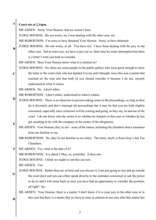 2
A
B
C
D
E
F
G
H
Court sits at 2.14pm.
MS ARDEN: Sorry, Your Honour, that we weren’t here-
JUDGE BOURNE: Do not worry; no, I was dealing with the other case, no-
MR ROBERTSON: I’m sorry to have detained Your Honour. Sorry, to have detained-
JUDGE BOURNE: Do not worry, at all. You have not. I have been dealing with the jury in the
other case. Just to warn you, we have a jury out so, there may be some interruption but there
is a letter I want you both to consider.
MS ARDEN: Does Your Honour know what it is relation to?
JUDGE BOURNE: No, there are some people in the public gallery who were good enough to show
the letter to the court clerk who has handed it to me and I thought, since this was a matter that
touched on the trial and that both of you should consider it because I do not, myself,
understand to what it relates.
MS ARDEN: No. I don't either.
MR ROBERTSON: I don’t either, understand to what it relates.
JUDGE BOURNE: There is no objection to persons taking notes in the proceedings, so long as they
do it discretely and don’t interrupt the proceedings but it may be that you are both slightly
concerned, especially since witnesses will be coming and going, as they say, in and out of the
court. I do not know who the writer is or whether he features in this case or whether he has
got anything to do with the company at the centre of the allegations.
MS ARDEN: Your Honour, they’re not – none of the names, including the chambers that it emanates
from are familiar to me.
MR ROBERTSON: No, they’re not familiar to me either. The letter, itself, is from Gray’s Inn Tax
Chambers.
MS ARDEN: Yes, what is the date of it?
MR ROBERTSON: It is dated 2 May, so, yesterday. It does not-
JUDGE BOURNE: I think we ought to sort this out now.
MS ARDEN: Yes-
JUDGE BOURNE: Rather than me sit here and you discuss it, I am just going to rise and go outside
the court door and you can either speak directly to the notetaker concerned or ask the police
to do so and I will come back in once you have had an opportunity to consider the position,
all right? So-
MS ARDEN: Your Honour, there is a matter; I don't know if it is your jury in the other case or in
this case but there is a matter that we have to raise in relation to our case after this matter has
 