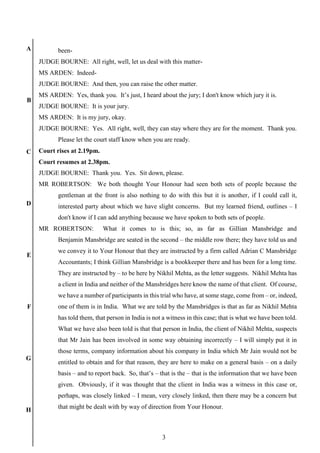 3
A
B
C
D
E
F
G
H
been-
JUDGE BOURNE: All right, well, let us deal with this matter-
MS ARDEN: Indeed-
JUDGE BOURNE: And then, you can raise the other matter.
MS ARDEN: Yes, thank you. It’s just, I heard about the jury; I don't know which jury it is.
JUDGE BOURNE: It is your jury.
MS ARDEN: It is my jury, okay.
JUDGE BOURNE: Yes. All right, well, they can stay where they are for the moment. Thank you.
Please let the court staff know when you are ready.
Court rises at 2.19pm.
Court resumes at 2.38pm.
JUDGE BOURNE: Thank you. Yes. Sit down, please.
MR ROBERTSON: We both thought Your Honour had seen both sets of people because the
gentleman at the front is also nothing to do with this but it is another, if I could call it,
interested party about which we have slight concerns. But my learned friend, outlines – I
don't know if I can add anything because we have spoken to both sets of people.
MR ROBERTSON: What it comes to is this; so, as far as Gillian Mansbridge and
Benjamin Mansbridge are seated in the second – the middle row there; they have told us and
we convey it to Your Honour that they are instructed by a firm called Adrian C Mansbridge
Accountants; I think Gillian Mansbridge is a bookkeeper there and has been for a long time.
They are instructed by – to be here by Nikhil Mehta, as the letter suggests. Nikhil Mehta has
a client in India and neither of the Mansbridges here know the name of that client. Of course,
we have a number of participants in this trial who have, at some stage, come from – or, indeed,
one of them is in India. What we are told by the Mansbridges is that as far as Nikhil Mehta
has told them, that person in India is not a witness in this case; that is what we have been told.
What we have also been told is that that person in India, the client of Nikhil Mehta, suspects
that Mr Jain has been involved in some way obtaining incorrectly – I will simply put it in
those terms, company information about his company in India which Mr Jain would not be
entitled to obtain and for that reason, they are here to make on a general basis – on a daily
basis – and to report back. So, that’s – that is the – that is the information that we have been
given. Obviously, if it was thought that the client in India was a witness in this case or,
perhaps, was closely linked – I mean, very closely linked, then there may be a concern but
that might be dealt with by way of direction from Your Honour.
 
