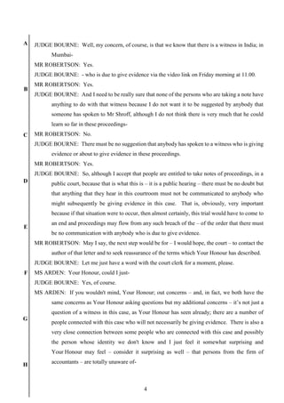 4
A
B
C
D
E
F
G
H
JUDGE BOURNE: Well, my concern, of course, is that we know that there is a witness in India; in
Mumbai-
MR ROBERTSON: Yes.
JUDGE BOURNE: - who is due to give evidence via the video link on Friday morning at 11.00.
MR ROBERTSON: Yes.
JUDGE BOURNE: And I need to be really sure that none of the persons who are taking a note have
anything to do with that witness because I do not want it to be suggested by anybody that
someone has spoken to Mr Shroff, although I do not think there is very much that he could
learn so far in these proceedings-
MR ROBERTSON: No.
JUDGE BOURNE: There must be no suggestion that anybody has spoken to a witness who is giving
evidence or about to give evidence in these proceedings.
MR ROBERTSON: Yes.
JUDGE BOURNE: So, although I accept that people are entitled to take notes of proceedings, in a
public court, because that is what this is – it is a public hearing – there must be no doubt but
that anything that they hear in this courtroom must not be communicated to anybody who
might subsequently be giving evidence in this case. That is, obviously, very important
because if that situation were to occur, then almost certainly, this trial would have to come to
an end and proceedings may flow from any such breach of the – of the order that there must
be no communication with anybody who is due to give evidence.
MR ROBERTSON: May I say, the next step would be for – I would hope, the court – to contact the
author of that letter and to seek reassurance of the terms which Your Honour has described.
JUDGE BOURNE: Let me just have a word with the court clerk for a moment, please.
MS ARDEN: Your Honour, could I just-
JUDGE BOURNE: Yes, of course.
MS ARDEN: If you wouldn't mind, Your Honour; out concerns – and, in fact, we both have the
same concerns as Your Honour asking questions but my additional concerns – it’s not just a
question of a witness in this case, as Your Honour has seen already; there are a number of
people connected with this case who will not necessarily be giving evidence. There is also a
very close connection between some people who are connected with this case and possibly
the person whose identity we don't know and I just feel it somewhat surprising and
Your Honour may feel – consider it surprising as well – that persons from the firm of
accountants – are totally unaware of-
 
