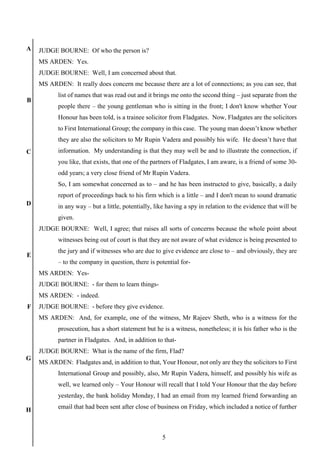 5
A
B
C
D
E
F
G
H
JUDGE BOURNE: Of who the person is?
MS ARDEN: Yes.
JUDGE BOURNE: Well, I am concerned about that.
MS ARDEN: It really does concern me because there are a lot of connections; as you can see, that
list of names that was read out and it brings me onto the second thing – just separate from the
people there – the young gentleman who is sitting in the front; I don't know whether Your
Honour has been told, is a trainee solicitor from Fladgates. Now, Fladgates are the solicitors
to First International Group; the company in this case. The young man doesn’t know whether
they are also the solicitors to Mr Rupin Vadera and possibly his wife. He doesn’t have that
information. My understanding is that they may well be and to illustrate the connection, if
you like, that exists, that one of the partners of Fladgates, I am aware, is a friend of some 30-
odd years; a very close friend of Mr Rupin Vadera.
So, I am somewhat concerned as to – and he has been instructed to give, basically, a daily
report of proceedings back to his firm which is a little – and I don't mean to sound dramatic
in any way – but a little, potentially, like having a spy in relation to the evidence that will be
given.
JUDGE BOURNE: Well, I agree; that raises all sorts of concerns because the whole point about
witnesses being out of court is that they are not aware of what evidence is being presented to
the jury and if witnesses who are due to give evidence are close to – and obviously, they are
– to the company in question, there is potential for-
MS ARDEN: Yes-
JUDGE BOURNE: - for them to learn things-
MS ARDEN: - indeed.
JUDGE BOURNE: - before they give evidence.
MS ARDEN: And, for example, one of the witness, Mr Rajeev Sheth, who is a witness for the
prosecution, has a short statement but he is a witness, nonetheless; it is his father who is the
partner in Fladgates. And, in addition to that-
JUDGE BOURNE: What is the name of the firm, Flad?
MS ARDEN: Fladgates and, in addition to that, Your Honour, not only are they the solicitors to First
International Group and possibly, also, Mr Rupin Vadera, himself, and possibly his wife as
well, we learned only – Your Honour will recall that I told Your Honour that the day before
yesterday, the bank holiday Monday, I had an email from my learned friend forwarding an
email that had been sent after close of business on Friday, which included a notice of further
 