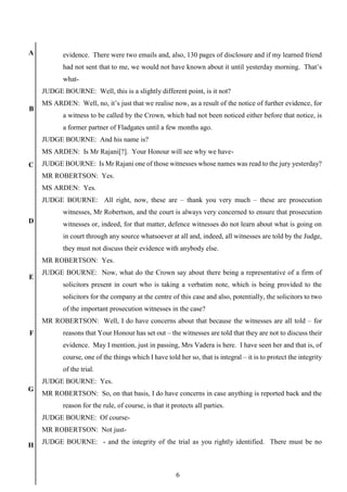 6
A
B
C
D
E
F
G
H
evidence. There were two emails and, also, 130 pages of disclosure and if my learned friend
had not sent that to me, we would not have known about it until yesterday morning. That’s
what-
JUDGE BOURNE: Well, this is a slightly different point, is it not?
MS ARDEN: Well, no, it’s just that we realise now, as a result of the notice of further evidence, for
a witness to be called by the Crown, which had not been noticed either before that notice, is
a former partner of Fladgates until a few months ago.
JUDGE BOURNE: And his name is?
MS ARDEN: Is Mr Rajani[?]. Your Honour will see why we have-
JUDGE BOURNE: Is Mr Rajani one of those witnesses whose names was read to the jury yesterday?
MR ROBERTSON: Yes.
MS ARDEN: Yes.
JUDGE BOURNE: All right, now, these are – thank you very much – these are prosecution
witnesses, Mr Robertson, and the court is always very concerned to ensure that prosecution
witnesses or, indeed, for that matter, defence witnesses do not learn about what is going on
in court through any source whatsoever at all and, indeed, all witnesses are told by the Judge,
they must not discuss their evidence with anybody else.
MR ROBERTSON: Yes.
JUDGE BOURNE: Now, what do the Crown say about there being a representative of a firm of
solicitors present in court who is taking a verbatim note, which is being provided to the
solicitors for the company at the centre of this case and also, potentially, the solicitors to two
of the important prosecution witnesses in the case?
MR ROBERTSON: Well, I do have concerns about that because the witnesses are all told – for
reasons that Your Honour has set out – the witnesses are told that they are not to discuss their
evidence. May I mention, just in passing, Mrs Vadera is here. I have seen her and that is, of
course, one of the things which I have told her so, that is integral – it is to protect the integrity
of the trial.
JUDGE BOURNE: Yes.
MR ROBERTSON: So, on that basis, I do have concerns in case anything is reported back and the
reason for the rule, of course, is that it protects all parties.
JUDGE BOURNE: Of course-
MR ROBERTSON: Not just-
JUDGE BOURNE: - and the integrity of the trial as you rightly identified. There must be no
 