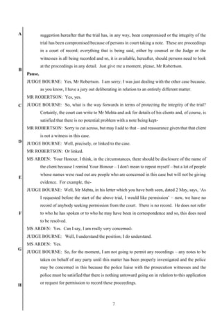7
A
B
C
D
E
F
G
H
suggestion hereafter that the trial has, in any way, been compromised or the integrity of the
trial has been compromised because of persons in court taking a note. These are proceedings
in a court of record; everything that is being said, either by counsel or the Judge or the
witnesses is all being recorded and so, it is available, hereafter, should persons need to look
at the proceedings in any detail. Just give me a moment, please, Mr Robertson.
Pause.
JUDGE BOURNE: Yes, Mr Robertson. I am sorry; I was just dealing with the other case because,
as you know, I have a jury out deliberating in relation to an entirely different matter.
MR ROBERTSON: Yes, yes.
JUDGE BOURNE: So, what is the way forwards in terms of protecting the integrity of the trial?
Certainly, the court can write to Mr Mehta and ask for details of his clients and, of course, is
satisfied that there is no potential problem with a note being kept-
MR ROBERTSON: Sorry to cut across, but may I add to that – and reassurance given that that client
is not a witness in this case.
JUDGE BOURNE: Well, precisely, or linked to the case.
MR ROBERTSON: Or linked.
MS ARDEN: Your Honour, I think, in the circumstances, there should be disclosure of the name of
the client because I remind Your Honour – I don't mean to repeat myself – but a lot of people
whose names were read out are people who are concerned in this case but will not be giving
evidence. For example, the-
JUDGE BOURNE: Well, Mr Mehta, in his letter which you have both seen, dated 2 May, says, ‘As
I requested before the start of the above trial, I would like permission’ – now, we have no
record of anybody seeking permission from the court. There is no record. He does not refer
to who he has spoken or to who he may have been in correspondence and so, this does need
to be resolved.
MS ARDEN: Yes. Can I say, I am really very concerned-
JUDGE BOURNE: Well, I understand the position; I do understand.
MS ARDEN: Yes.
JUDGE BOURNE: So, for the moment, I am not going to permit any recordings – any notes to be
taken on behalf of any party until this matter has been properly investigated and the police
may be concerned in this because the police liaise with the prosecution witnesses and the
police must be satisfied that there is nothing untoward going on in relation to this application
or request for permission to record these proceedings.
 