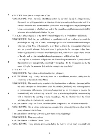 8
A
B
C
D
E
F
G
H
MS ARDEN: I can give an example; one of the-
JUDGE BOURNE: Well, I have said what I have said so, we are where we are. So, the position is,
the court is not giving permission, at this stage, for the proceedings to be recorded until it is
satisfied that there is no potential breach of the usual rules as applied to the proceedings not
being communicated or what has been said in the proceedings, not being communicated to
witnesses who are being called before the jury.
MS ARDEN: May I inquire as to the effect of that on the presence in court of those persons and I-
JUDGE BOURNE: Well, they are entitled to sit in court but they will not be allowed to record the
proceedings and they – all of them – all of the people in court at the moment are listening to
what I am saying. None of them must be in any doubt at all as to the consequences of persons
who are potential witnesses being told what is going on in the courtroom before those
witnesses give evidence because if that were to occur then, that would be a very serious breach
of the rules and, as I have already indicated, consequences will flow from that.
I am very keen to ensure this trial proceeds and that the integrity of the trial is protected until
these matters have been properly considered by the police – by the prosecution and by the
court. All right. So, does that deal with that matter for the time-being?
MS ARDEN: Yes.
JUDGE BOURNE: Are we in a position to get the jury into court-
MR ROBERTSON: May I – sorry, before we move on, is Your Honour, therefore, asking that the
court write to the firm of Nikhil Mehta-
JUDGE BOURNE: The court is going to write to the firm in relation to what they have said within
the letter, asking for the writer of this letter, Nikhil Mehta, to identify who he has spoken to
or communicated with, seeking permission, because that has not been passed to me, and for
him to identify who he is seeking – who his client is; who he is going to be communicating
with in relation to the recording of these proceedings. And the whereabouts of the person
who is the client in relation to this application.
MR ROBERTSON: May I add to that, confirmation that that person is not a witness in the case?
JUDGE BOURNE: Not a witness in the case or connected to a witness in the case either for the
prosecution or for the defence.
MR ROBERTSON: By the case, obviously, that means these proceedings-
JUDGE BOURNE: These proceedings-
MR ROBERTSON: - at Harrow Crown Court-
JUDGE BOURNE: These criminal proceedings before the Harrow Crown Court concerned with
 